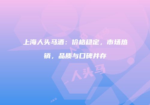 上海人头马酒：价格稳定，市场热销，品质与口碑并存