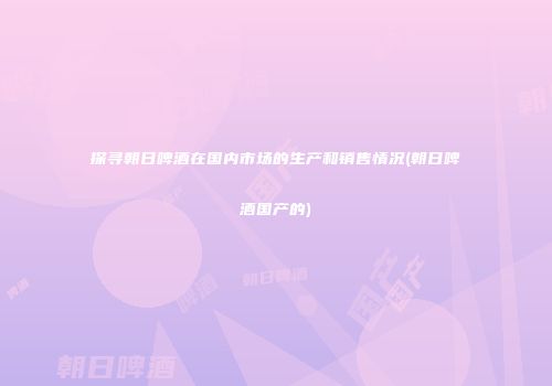 探寻朝日啤酒在国内市场的生产和销售情况(朝日啤酒国产的)