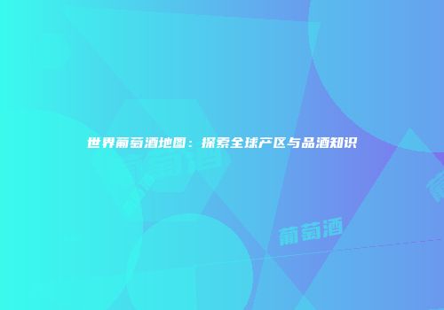 世界葡萄酒地图：探索全球产区与品酒知识