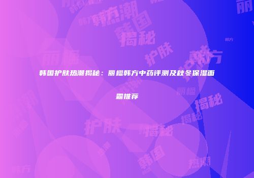 韩国护肤热潮揭秘：丽楹韩方中药评测及秋冬保湿面霜推荐