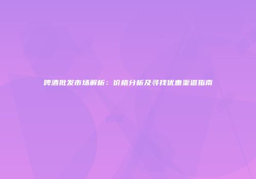 啤酒批发市场解析：价格分析及寻找优惠渠道指南