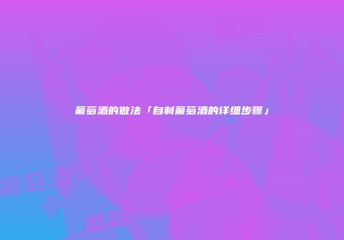 葡萄酒的做法「自制葡萄酒的详细步骤」