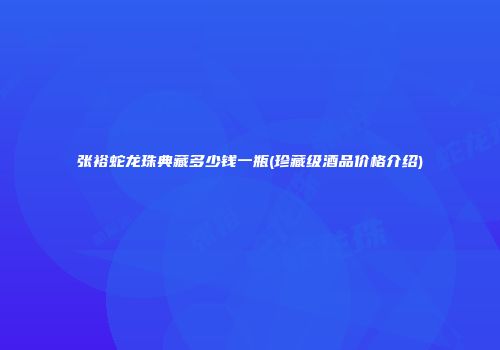 张裕蛇龙珠典藏多少钱一瓶(珍藏级酒品价格介绍)