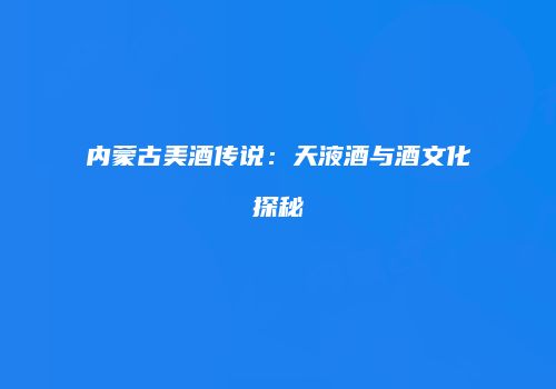 内蒙古美酒传说：天液酒与酒文化探秘