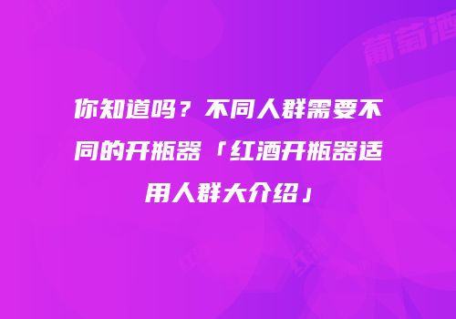 你知道吗？不同人群需要不同的开瓶器「红酒开瓶器适用人群大介绍」