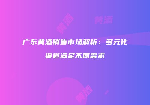 广东黄酒销售市场解析：多元化渠道满足不同需求