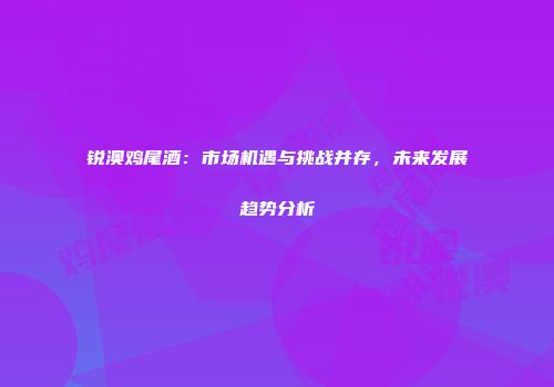 锐澳鸡尾酒：市场机遇与挑战并存，未来发展趋势分析