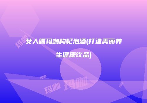 女人喝玛咖枸杞泡酒(打造美丽养生健康饮品)