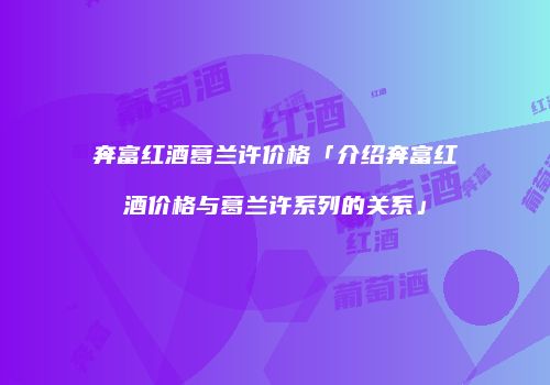 奔富红酒葛兰许价格「介绍奔富红酒价格与葛兰许系列的关系」