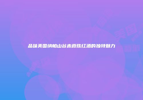 品味美国纳帕山谷赤霞珠红酒的独特魅力
