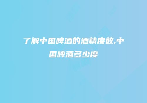 了解中国啤酒的酒精度数,中国啤酒多少度
