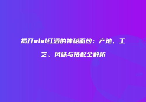 揭开elel红酒的神秘面纱：产地、工艺、风味与搭配全解析