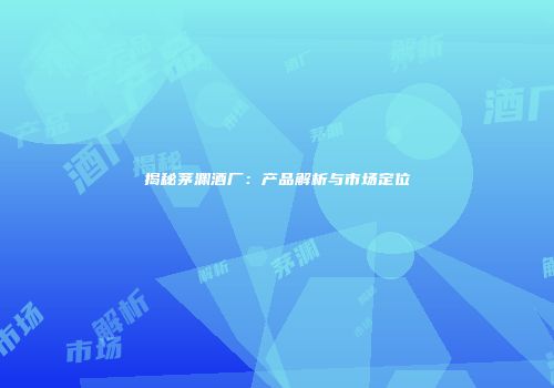 揭秘茅渊酒厂：产品解析与市场定位