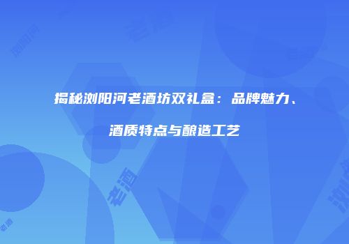 揭秘浏阳河老酒坊双礼盒：品牌魅力、酒质特点与酿造工艺