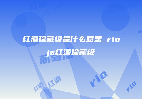 红酒珍藏级是什么意思_rioja红酒珍藏级