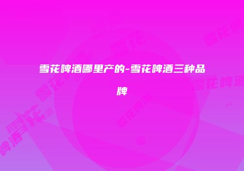 雪花啤酒哪里产的-雪花啤酒三种品牌