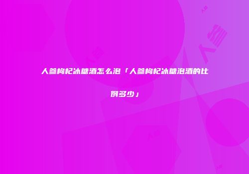 人参枸杞冰糖酒怎么泡「人参枸杞冰糖泡酒的比例多少」