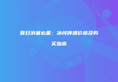 夏日消暑必备：冰纯啤酒价格及购买指南