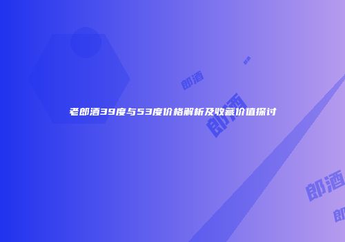 老郎酒39度与53度价格解析及收藏价值探讨