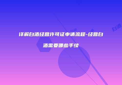 详解白酒经营许可证申请流程-经营白酒需要哪些手续