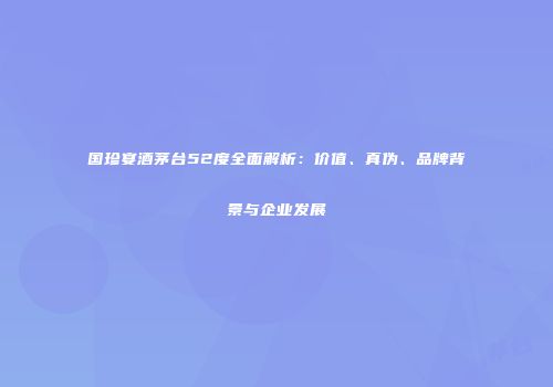 国珍宴酒茅台52度全面解析：价值、真伪、品牌背景与企业发展
