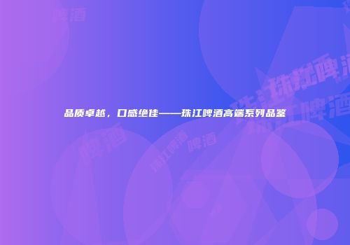 品质卓越，口感绝佳——珠江啤酒高端系列品鉴