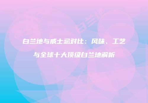 白兰地与威士忌对比：风味、工艺与全球十大顶级白兰地解析