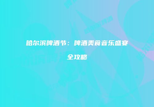 哈尔滨啤酒节：啤酒美食音乐盛宴全攻略