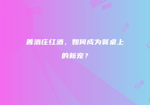 善酒庄红酒，如何成为餐桌上的新宠？