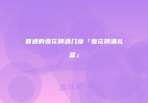 普通的雪花啤酒几度「雪花啤酒礼盒」