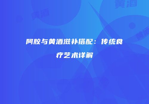 阿胶与黄酒滋补搭配：传统食疗艺术详解