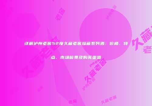 详解泸州老窖52度久藏老窖珍藏系列酒：价格、特点、市场前景及购买渠道