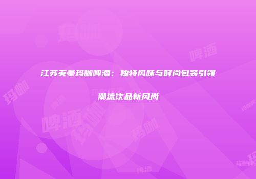 江苏英豪玛咖啤酒：独特风味与时尚包装引领潮流饮品新风尚