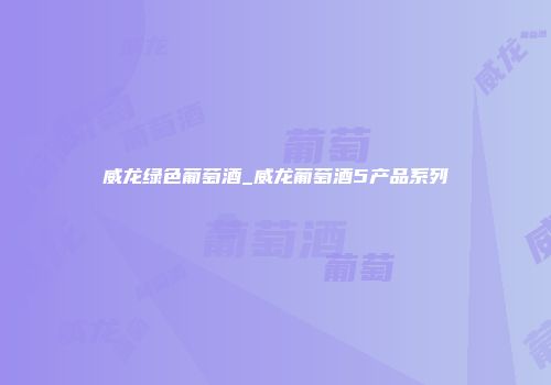 威龙绿色葡萄酒_威龙葡萄酒5产品系列