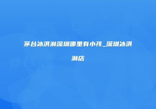 茅台冰淇淋深圳哪里有小孩_深圳冰淇淋店