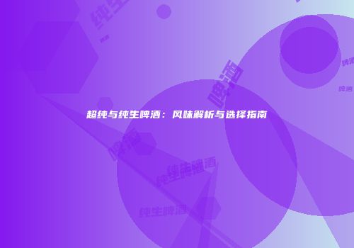 超纯与纯生啤酒：风味解析与选择指南