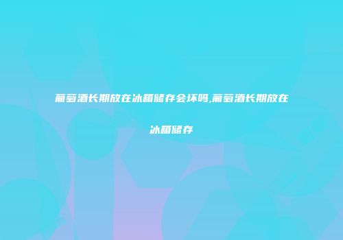 葡萄酒长期放在冰箱储存会坏吗,葡萄酒长期放在冰箱储存