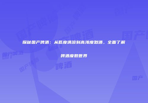 探秘国产啤酒：从低度清凉到高浓度烈酒，全面了解啤酒度数世界