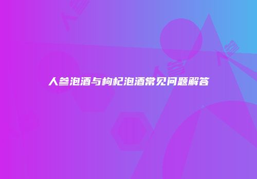 人参泡酒与枸杞泡酒常见问题解答