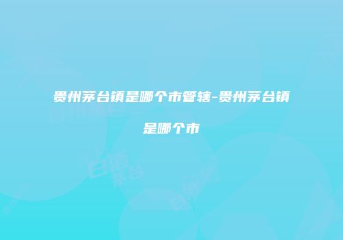 贵州茅台镇是哪个市管辖-贵州茅台镇是哪个市