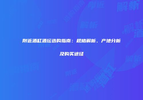 附近酒缸酒坛选购指南：规格解析、产地分析及购买途径