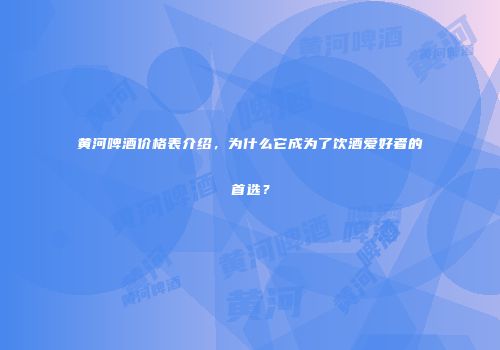 黄河啤酒价格表介绍，为什么它成为了饮酒爱好者的首选？