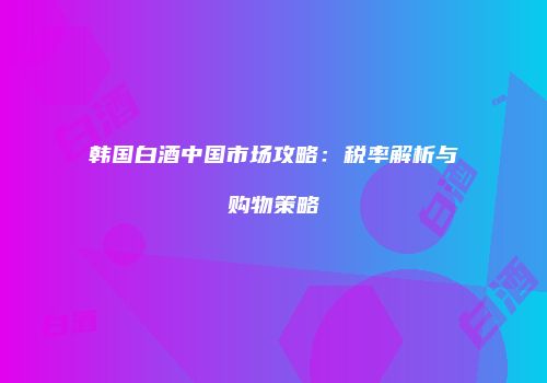 韩国白酒中国市场攻略：税率解析与购物策略