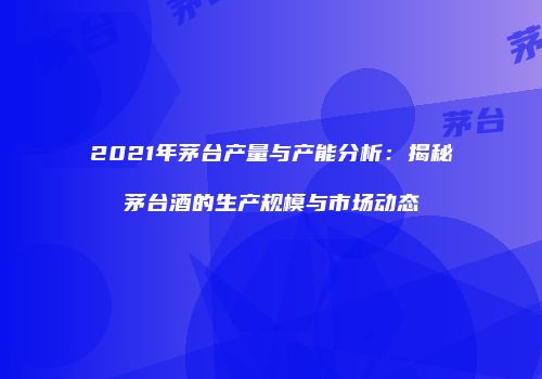 2021年茅台产量与产能分析：揭秘茅台酒的生产规模与市场动态