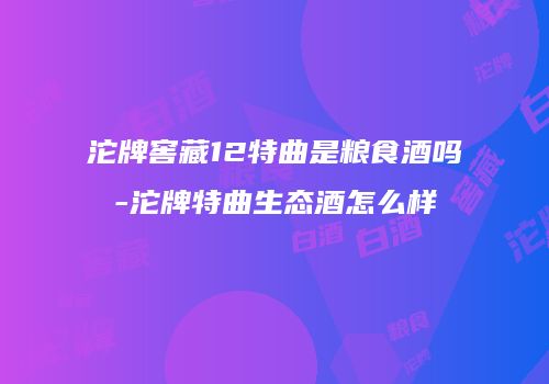 沱牌窖藏12特曲是粮食酒吗-沱牌特曲生态酒怎么样