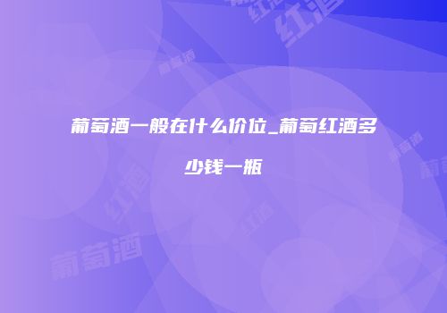 葡萄酒一般在什么价位_葡萄红酒多少钱一瓶