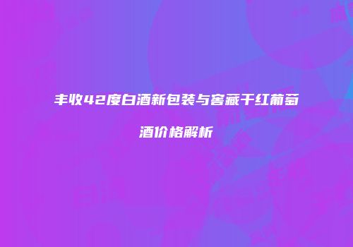丰收42度白酒新包装与窖藏干红葡萄酒价格解析