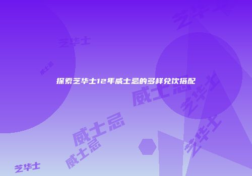 探索芝华士12年威士忌的多样兑饮搭配