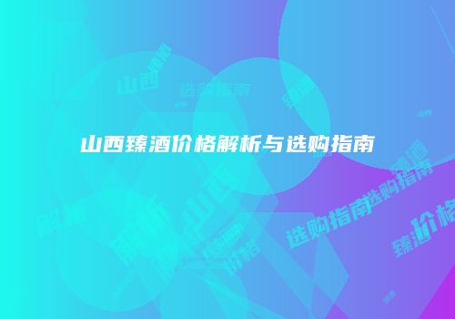 山西臻酒价格解析与选购指南