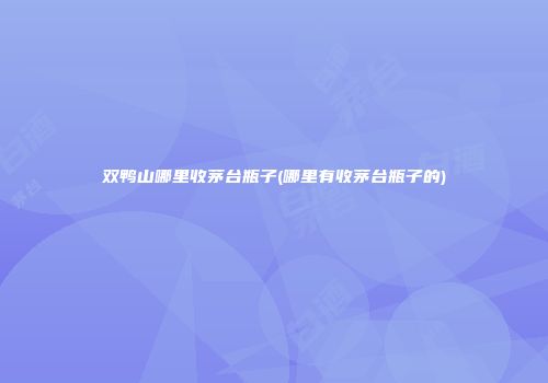 双鸭山哪里收茅台瓶子(哪里有收茅台瓶子的)